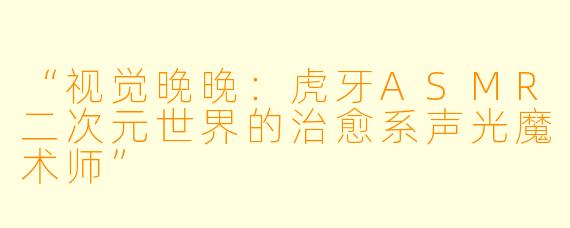 “视觉晚晚：虎牙ASMR二次元世界的治愈系声光魔术师”