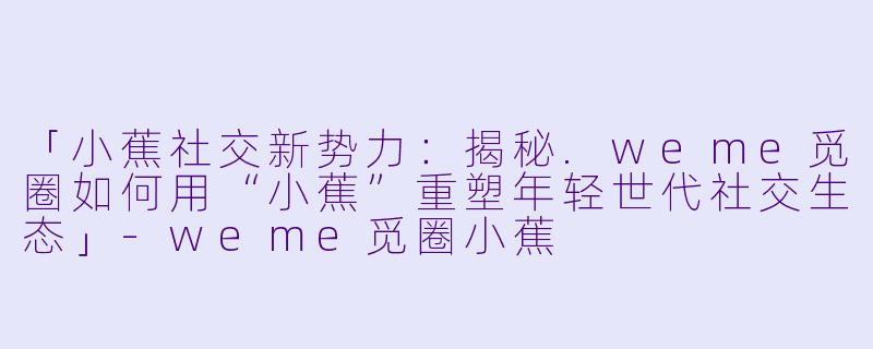 「小蕉社交新势力：揭秘.weme觅圈如何用“小蕉”重塑年轻世代社交生态」-weme觅圈小蕉