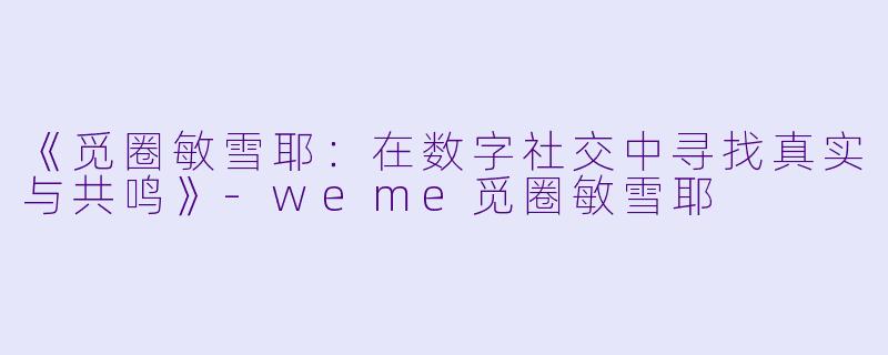 《觅圈敏雪耶：在数字社交中寻找真实与共鸣》-weme觅圈敏雪耶