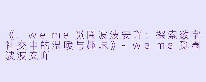 《.weme觅圈波波安吖：探索数字社交中的温暖与趣味》-weme觅圈波波安吖