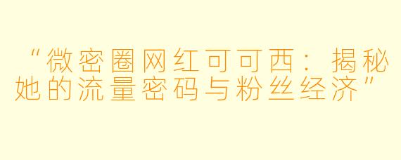 “微密圈网红可可西：揭秘她的流量密码与粉丝经济”