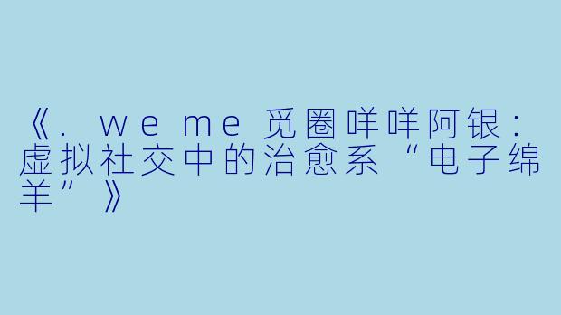 《.weme觅圈咩咩阿银：虚拟社交中的治愈系“电子绵羊”》