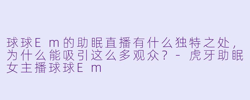 球球Em的助眠直播有什么独特之处，为什么能吸引这么多观众？-虎牙助眠女主播球球Em