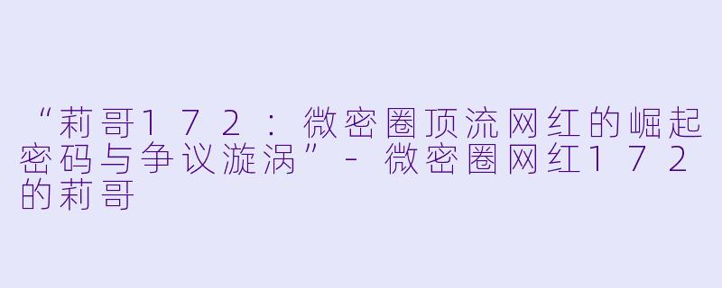 “莉哥172：微密圈顶流网红的崛起密码与争议漩涡”-微密圈网红172的莉哥