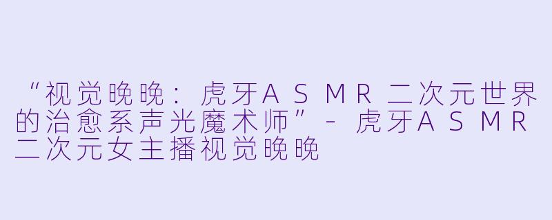 “视觉晚晚：虎牙ASMR二次元世界的治愈系声光魔术师”-虎牙ASMR二次元女主播视觉晚晚