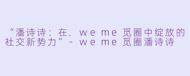 “潘诗诗：在.weme觅圈中绽放的社交新势力”-weme觅圈潘诗诗