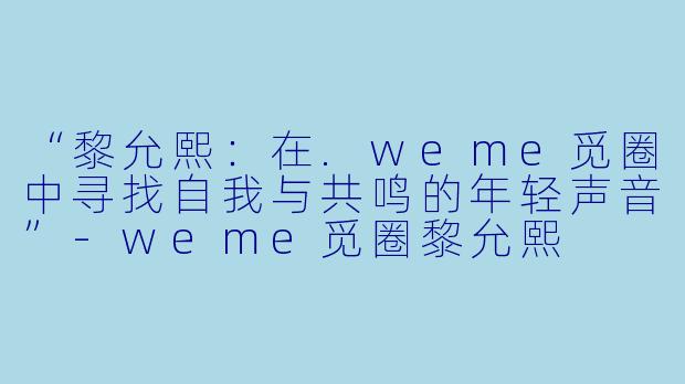 “黎允熙：在.weme觅圈中寻找自我与共鸣的年轻声音”-weme觅圈黎允熙