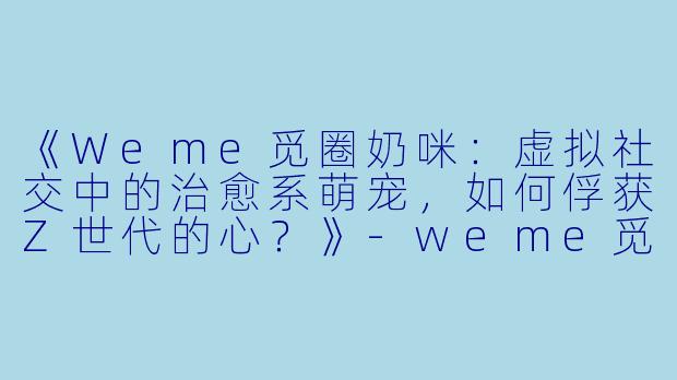《Weme觅圈奶咪：虚拟社交中的治愈系萌宠，如何俘获Z世代的心？》-weme觅圈奶咪