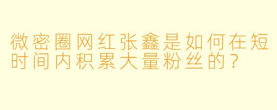 微密圈网红张鑫是如何在短时间内积累大量粉丝的？