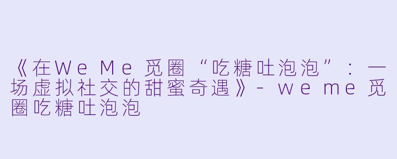 《在WeMe觅圈“吃糖吐泡泡”：一场虚拟社交的甜蜜奇遇》-weme觅圈吃糖吐泡泡