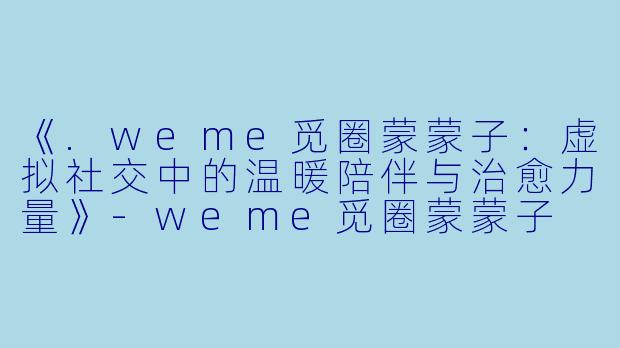 《.weme觅圈蒙蒙子：虚拟社交中的温暖陪伴与治愈力量》-weme觅圈蒙蒙子