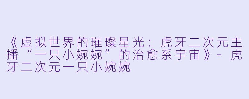 《虚拟世界的璀璨星光：虎牙二次元主播“一只小婉婉”的治愈系宇宙》-虎牙二次元一只小婉婉