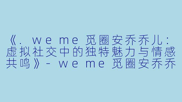 《.weme觅圈安乔乔儿：虚拟社交中的独特魅力与情感共鸣》-weme觅圈安乔乔儿