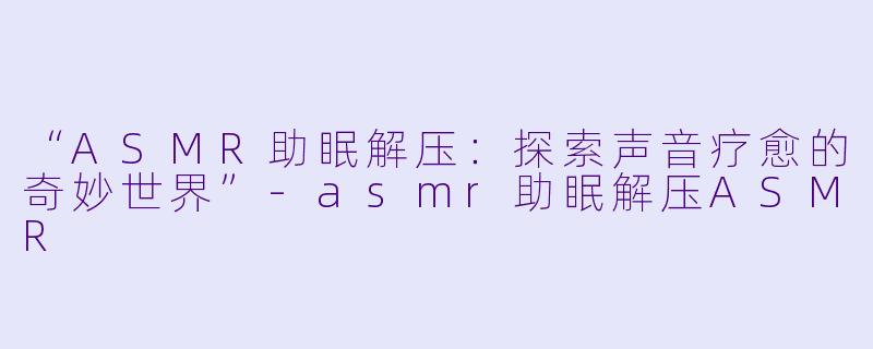 “ASMR助眠解压：探索声音疗愈的奇妙世界”-asmr助眠解压ASMR