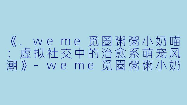 《.weme觅圈粥粥小奶喵：虚拟社交中的治愈系萌宠风潮》-weme觅圈粥粥小奶喵