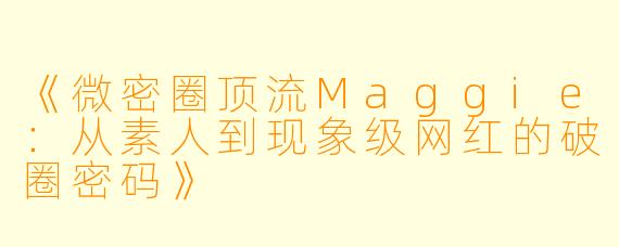 《微密圈顶流Maggie：从素人到现象级网红的破圈密码》