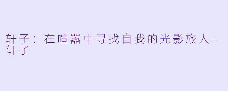 轩子：在喧嚣中寻找自我的光影旅人-轩子
