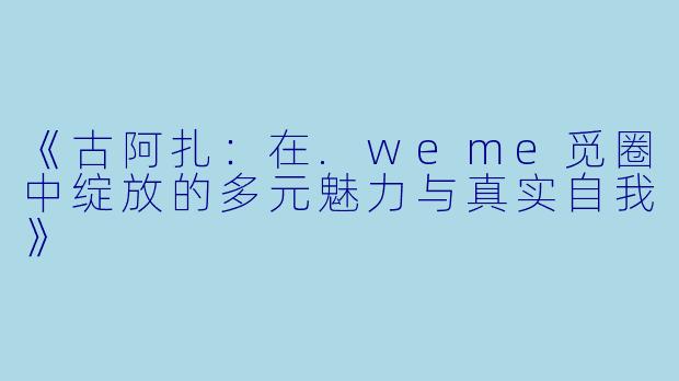 《古阿扎：在.weme觅圈中绽放的多元魅力与真实自我》