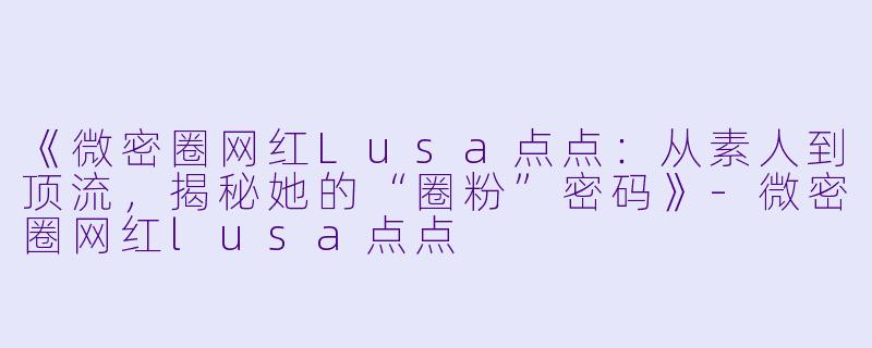 《微密圈网红Lusa点点：从素人到顶流，揭秘她的“圈粉”密码》-微密圈网红lusa点点