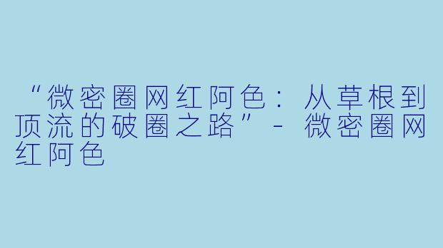 “微密圈网红阿色：从草根到顶流的破圈之路”-微密圈网红阿色