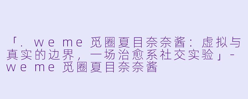 「.weme觅圈夏目奈奈酱：虚拟与真实的边界，一场治愈系社交实验」-weme觅圈夏目奈奈酱