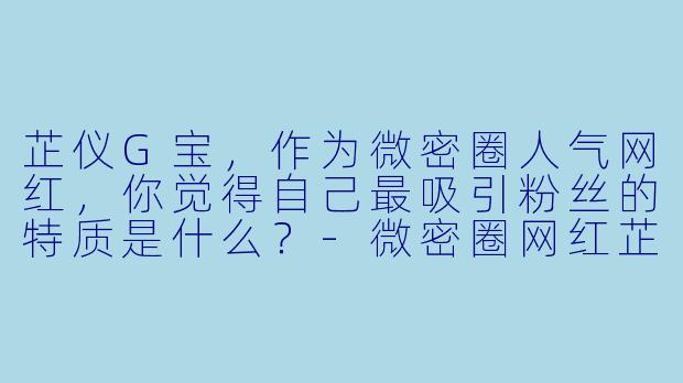 芷仪G宝，作为微密圈人气网红，你觉得自己最吸引粉丝的特质是什么？-微密圈网红芷仪G宝