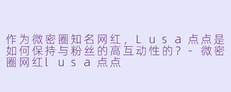 作为微密圈知名网红，Lusa点点是如何保持与粉丝的高互动性的？-微密圈网红lusa点点