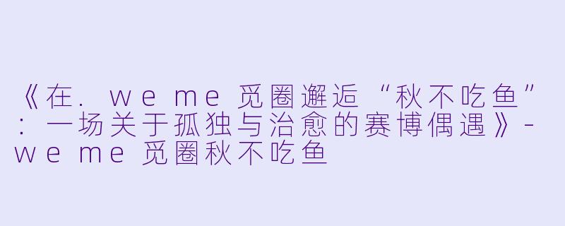 《在.weme觅圈邂逅“秋不吃鱼”：一场关于孤独与治愈的赛博偶遇》-weme觅圈秋不吃鱼