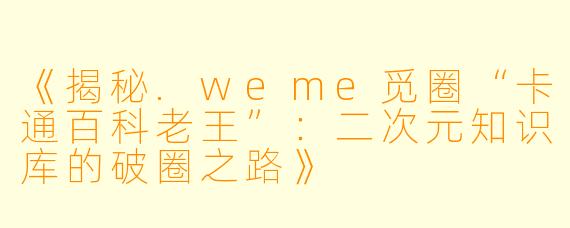 《揭秘.weme觅圈“卡通百科老王”：二次元知识库的破圈之路》