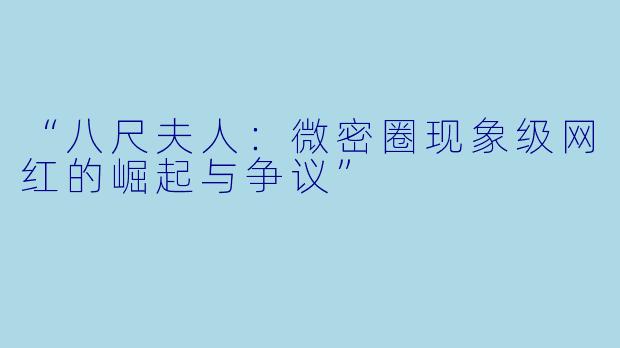 “八尺夫人：微密圈现象级网红的崛起与争议”