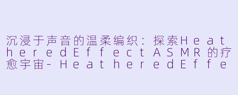 沉浸于声音的温柔编织:探索HeatheredEffectASMR的疗愈宇宙-HeatheredEffect ASMR