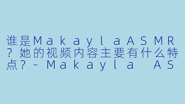 谁是MakaylaASMR?她的视频内容主要有什么特点?
