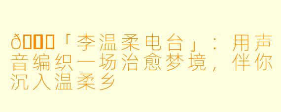 🌙✨「李温柔电台」：用声音编织一场治愈梦境，伴你沉入温柔乡