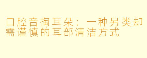口腔音掏耳朵：一种另类却需谨慎的耳部清洁方式