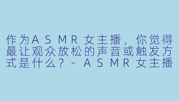 作为ASMR女主播，你觉得最让观众放松的声音或触发方式是什么？-ASMR女主播
