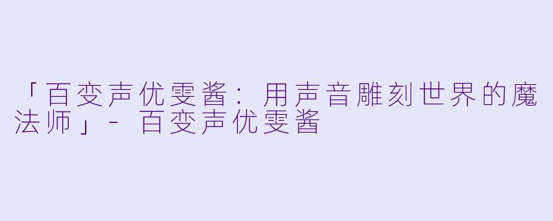 「百变声优雯酱：用声音雕刻世界的魔法师」-百变声优雯酱
