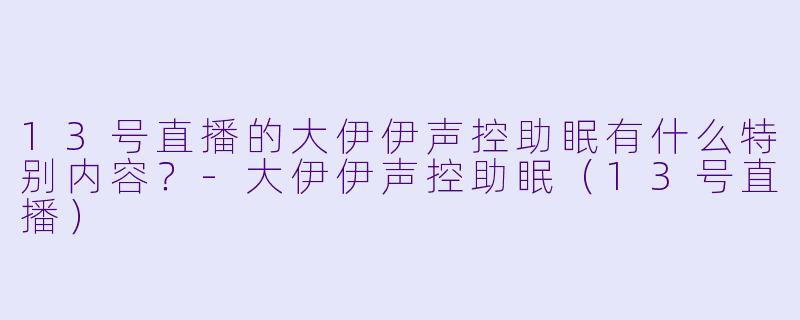 13号直播的大伊伊声控助眠有什么特别内容？-大伊伊声控助眠（13号直播）