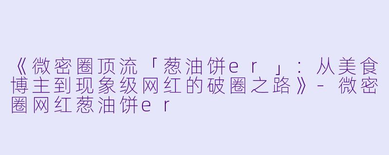《微密圈顶流「葱油饼er」：从美食博主到现象级网红的破圈之路》-微密圈网红葱油饼er