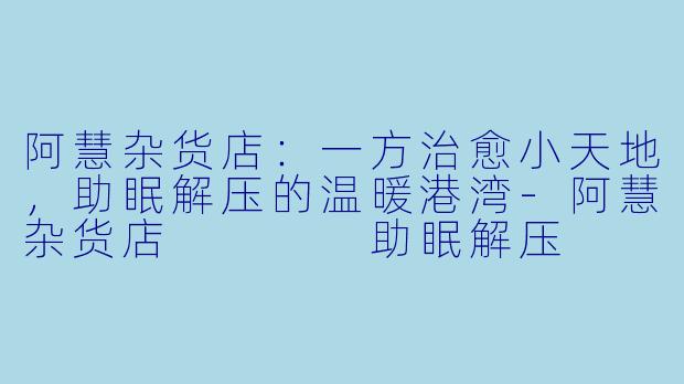 阿慧杂货店：一方治愈小天地，助眠解压的温暖港湾-阿慧杂货店    助眠解压