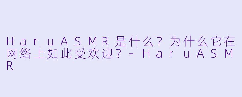 HaruASMR是什么？为什么它在网络上如此受欢迎？-HaruASMR