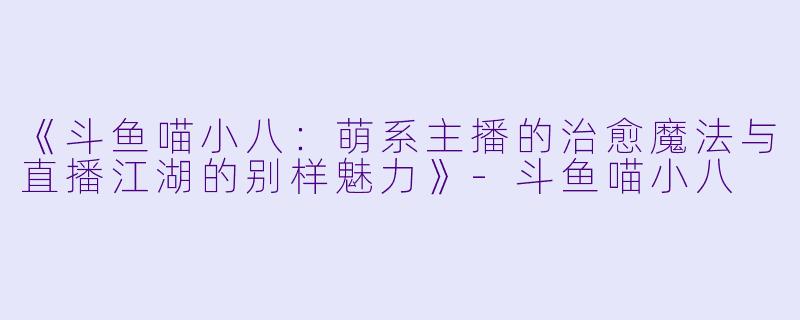 《斗鱼喵小八：萌系主播的治愈魔法与直播江湖的别样魅力》-斗鱼喵小八