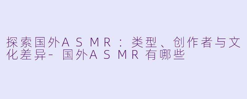 探索国外ASMR：类型、创作者与文化差异-国外ASMR有哪些