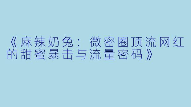 《麻辣奶兔：微密圈顶流网红的甜蜜暴击与流量密码》
