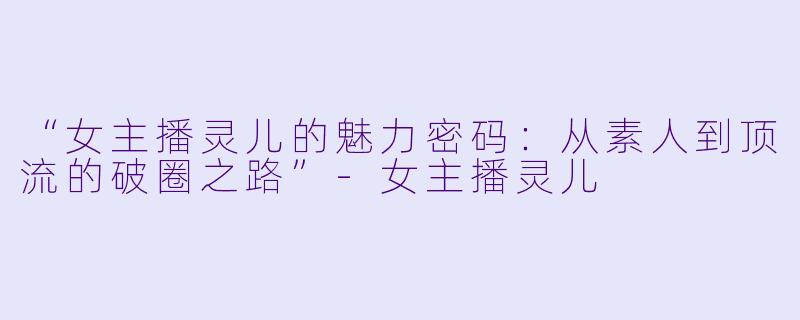 “女主播灵儿的魅力密码：从素人到顶流的破圈之路”-女主播灵儿