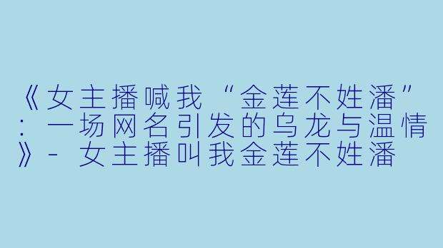 《女主播喊我“金莲不姓潘”：一场网名引发的乌龙与温情》-女主播叫我金莲不姓潘