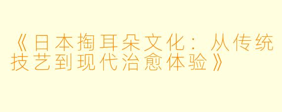 《日本掏耳朵文化：从传统技艺到现代治愈体验》