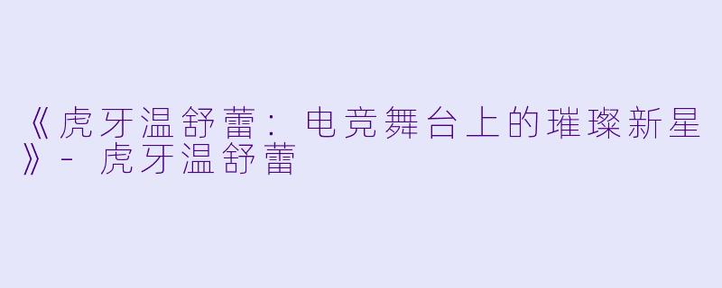 《虎牙温舒蕾：电竞舞台上的璀璨新星》-虎牙温舒蕾