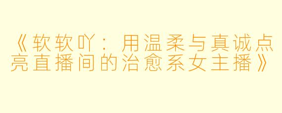 《软软吖：用温柔与真诚点亮直播间的治愈系女主播》