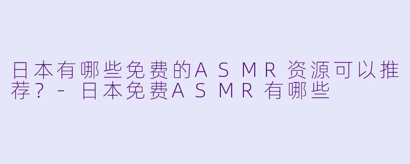 日本有哪些免费的ASMR资源可以推荐？-日本免费ASMR有哪些