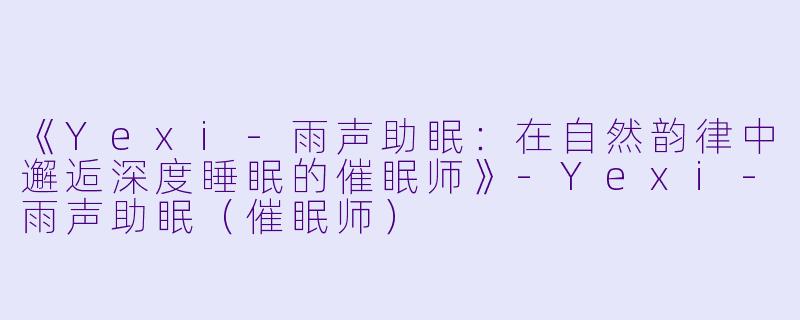 《Yexi-雨声助眠：在自然韵律中邂逅深度睡眠的催眠师》-Yexi-雨声助眠（催眠师）